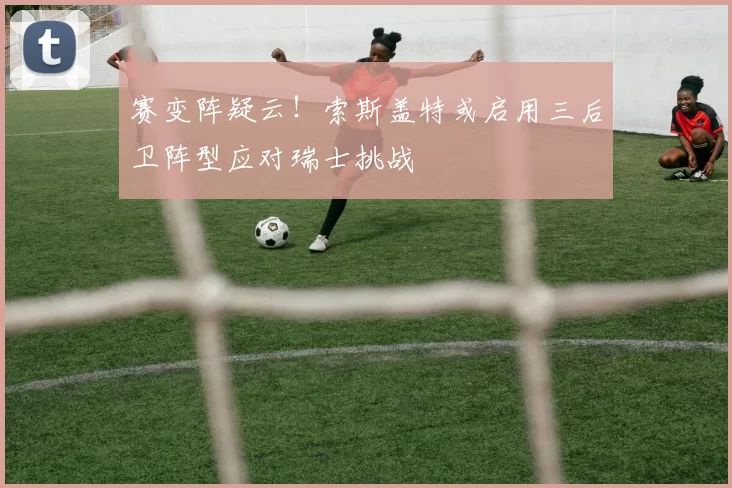 赛变阵疑云！索斯盖特或启用三后卫阵型应对瑞士挑战