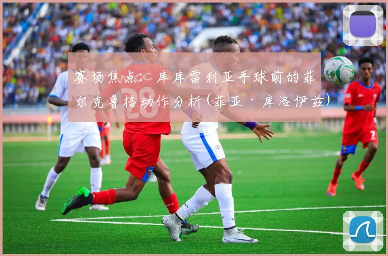 赛场焦点：库库雷利亚手球前的菲尔克鲁格动作分析(菲亚·库洛伊兹)