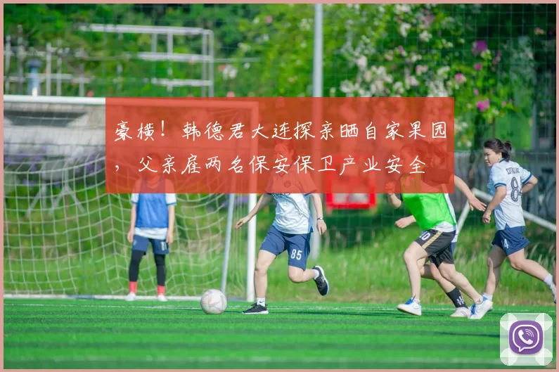 豪横！韩德君大连探亲晒自家果园，父亲雇两名保安保卫产业安全